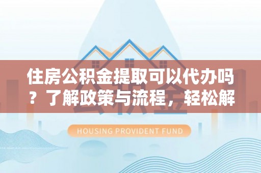 仑背住房公积金提取可以代办吗？了解政策与流程，轻松解决你的疑问