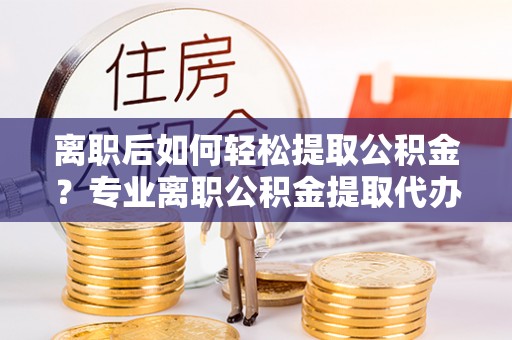 仑背离职后如何轻松提取公积金？专业离职公积金提取代办服务指南