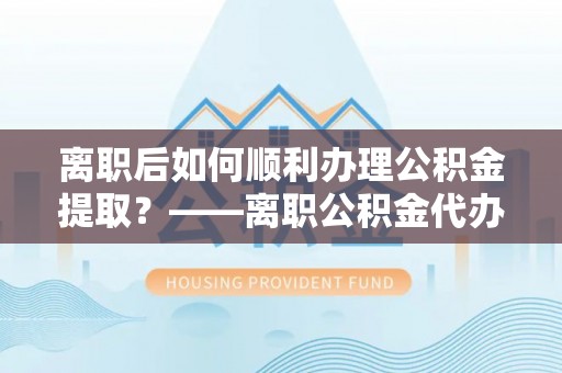 仑背离职后如何顺利办理公积金提取？——离职公积金代办提取全攻略
