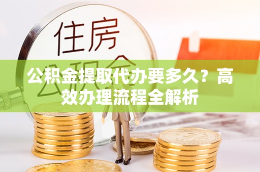 仑背公积金提取代办要多久？高效办理流程全解析