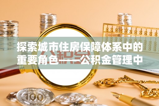 仑背探索城市住房保障体系中的重要角色——公积金管理中心