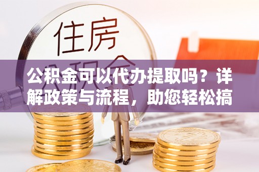 仑背公积金可以代办提取吗？详解政策与流程，助您轻松搞定！