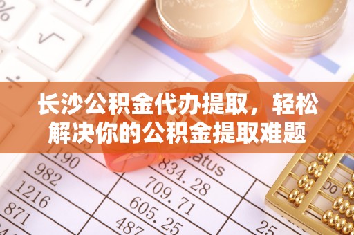 仑背长沙公积金代办提取，轻松解决你的公积金提取难题
