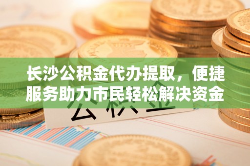 仑背长沙公积金代办提取，便捷服务助力市民轻松解决资金需求