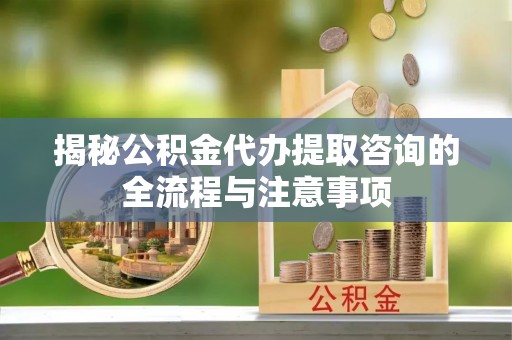 仑背揭秘公积金代办提取咨询的全流程与注意事项