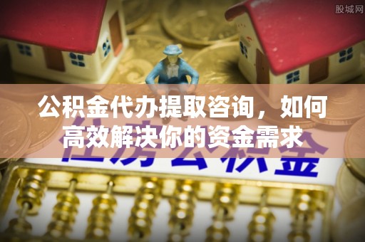 仑背公积金代办提取咨询，如何高效解决你的资金需求