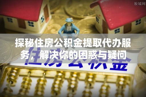 仑背探秘住房公积金提取代办服务，解决你的困惑与疑问