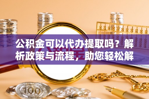 仑背公积金可以代办提取吗？解析政策与流程，助您轻松解决疑问