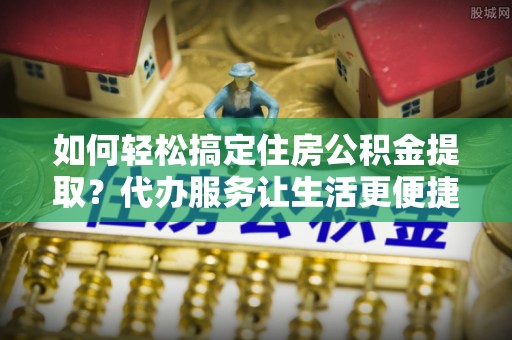 仑背如何轻松搞定住房公积金提取？代办服务让生活更便捷