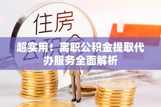 仑背超实用！离职公积金提取代办服务全面解析