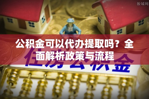 仑背公积金可以代办提取吗？全面解析政策与流程