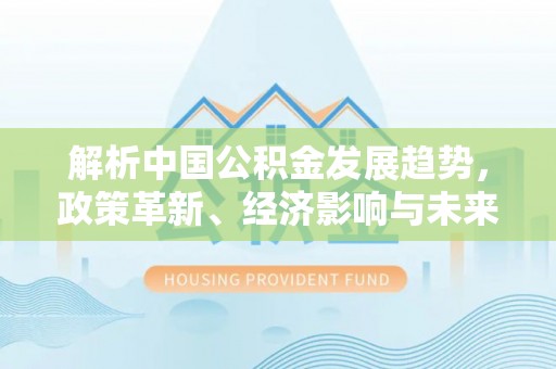 仑背解析中国公积金发展趋势，政策革新、经济影响与未来展望