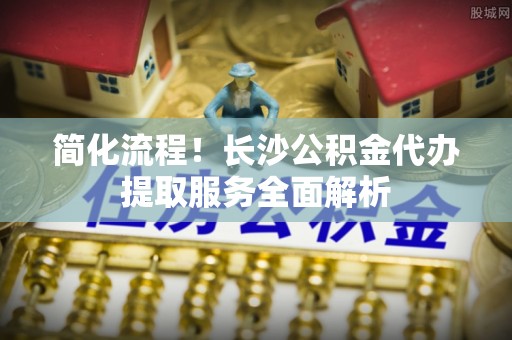 仑背简化流程！长沙公积金代办提取服务全面解析