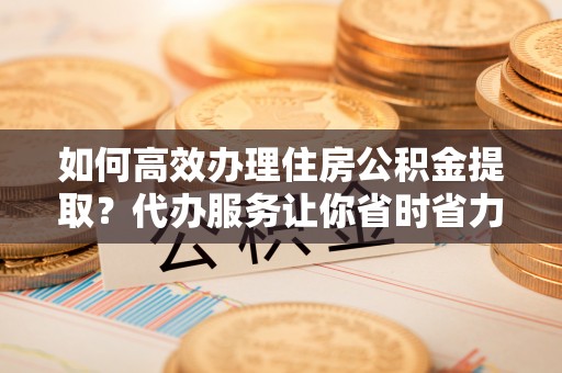 仑背如何高效办理住房公积金提取？代办服务让你省时省力