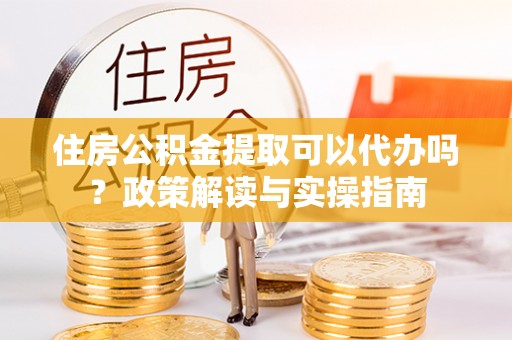 仑背住房公积金提取可以代办吗？政策解读与实操指南