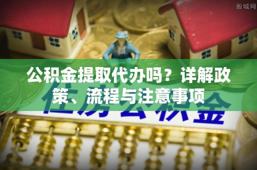 仑背公积金提取代办吗？详解政策、流程与注意事项