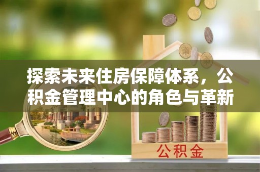 仑背探索未来住房保障体系，公积金管理中心的角色与革新