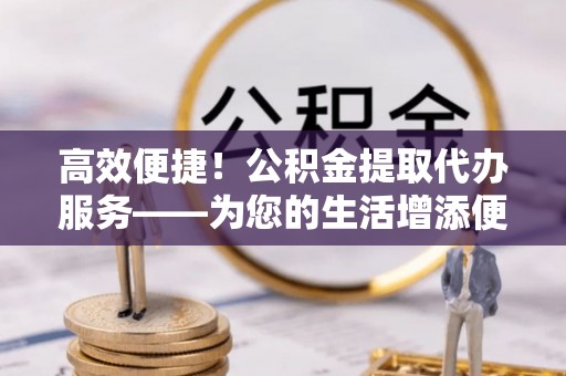仑背高效便捷！公积金提取代办服务——为您的生活增添便利