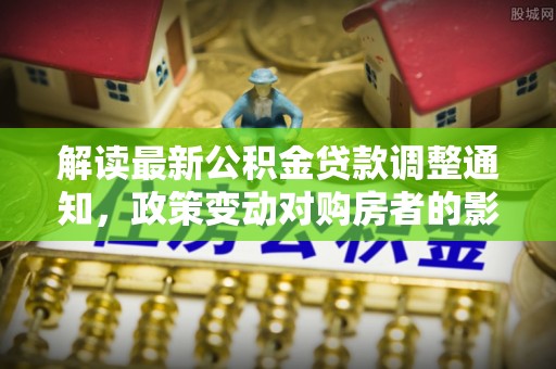 仑背解读最新公积金贷款调整通知，政策变动对购房者的影响与应对策略