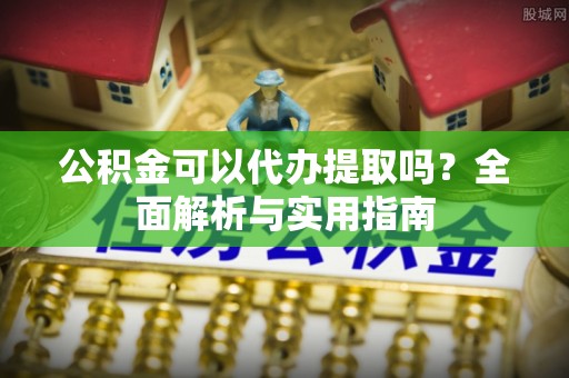 仑背公积金可以代办提取吗？全面解析与实用指南