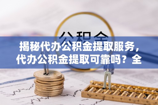 仑背揭秘代办公积金提取服务，代办公积金提取可靠吗？全面分析与选择指南
