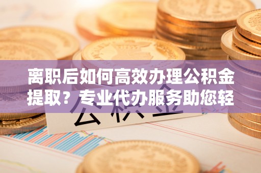 仑背离职后如何高效办理公积金提取？专业代办服务助您轻松搞定