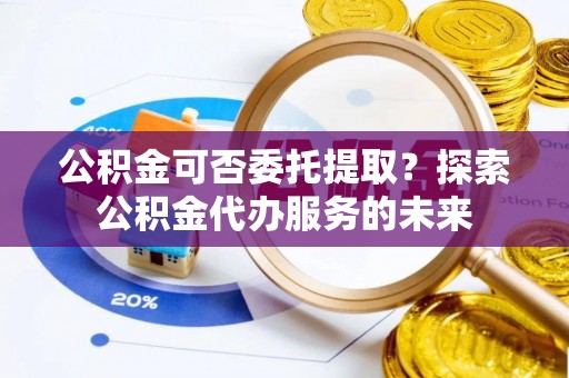 仑背公积金可否委托提取？探索公积金代办服务的未来