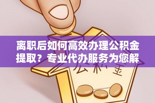 仑背离职后如何高效办理公积金提取？专业代办服务为您解忧