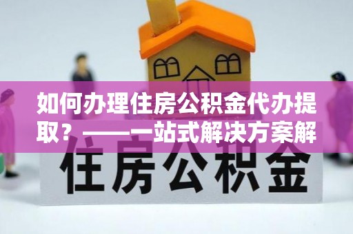 仑背如何办理住房公积金代办提取？——一站式解决方案解析