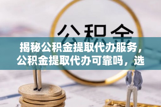 仑背揭秘公积金提取代办服务，公积金提取代办可靠吗，选择需谨慎