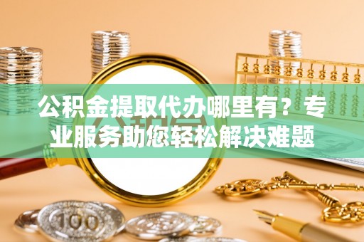 仑背公积金提取代办哪里有？专业服务助您轻松解决难题