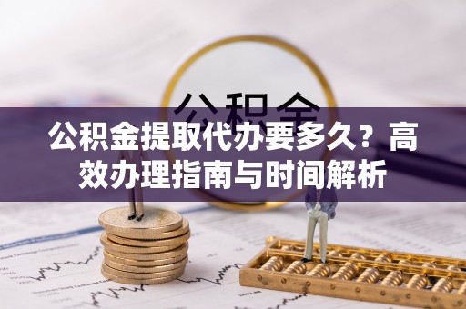 仑背公积金提取代办要多久？高效办理指南与时间解析