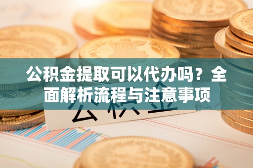 仑背公积金提取可以代办吗？全面解析流程与注意事项