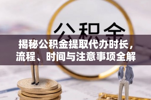 仑背揭秘公积金提取代办时长，流程、时间与注意事项全解析